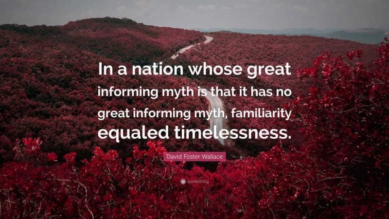David Foster Wallace Quote: “In a nation whose great informing myth is that it has no great informing myth, familiarity equaled timelessness.”