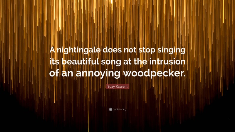 Suzy Kassem Quote: “A nightingale does not stop singing its beautiful song at the intrusion of an annoying woodpecker.”