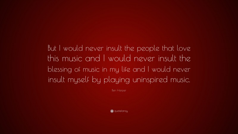 Ben Harper Quote: “But I would never insult the people that love this music and I would never insult the blessing of music in my life and I would never insult myself by playing uninspired music.”