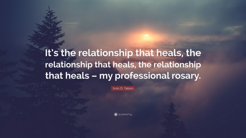 Irvin D. Yalom Quote: “It’s the relationship that heals, the relationship that heals, the relationship that heals – my professional rosary.”