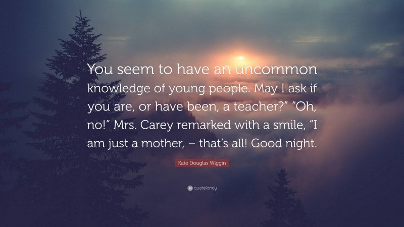 Kate Douglas Wiggin Quote: “You seem to have an uncommon knowledge of young people. May I ask if you are, or have been, a teacher?” “Oh, no!” Mrs. Carey remarked with a smile, “I am just a mother, – that’s all! Good night.”