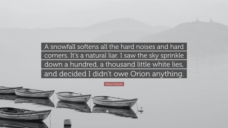 Marie Rutkoski Quote: “A snowfall softens all the hard noises and hard corners. It’s a natural liar. I saw the sky sprinkle down a hundred, a thousand little white lies, and decided I didn’t owe Orion anything.”