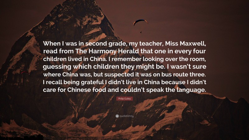 Philip Gulley Quote: “When I was in second grade, my teacher, Miss Maxwell, read from The Harmony Herald that one in every four children lived in China. I remember looking over the room, guessing which children they might be. I wasn’t sure where China was, but suspected it was on bus route three. I recall being grateful I didn’t live in China because I didn’t care for Chinese food and couldn’t speak the language.”