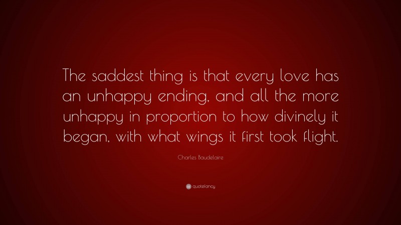 Charles Baudelaire Quote: “The saddest thing is that every love has an unhappy ending, and all the more unhappy in proportion to how divinely it began, with what wings it first took flight.”
