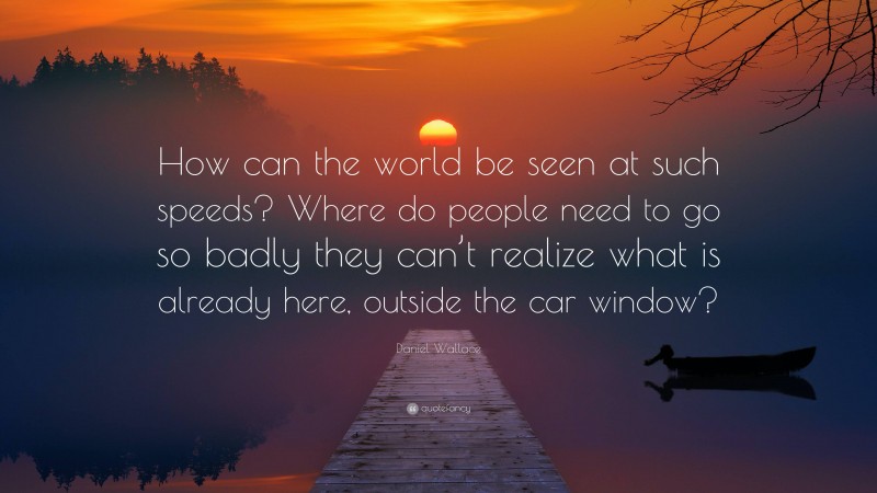 Daniel Wallace Quote: “How can the world be seen at such speeds? Where do people need to go so badly they can’t realize what is already here, outside the car window?”
