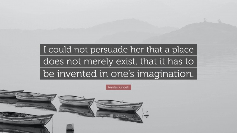 Amitav Ghosh Quote: “I could not persuade her that a place does not merely exist, that it has to be invented in one’s imagination.”