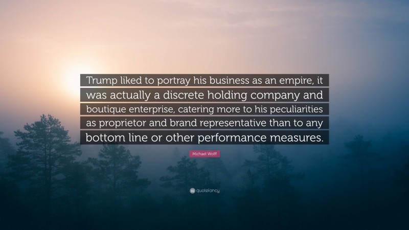 Michael Wolff Quote: “Trump liked to portray his business as an empire, it was actually a discrete holding company and boutique enterprise, catering more to his peculiarities as proprietor and brand representative than to any bottom line or other performance measures.”