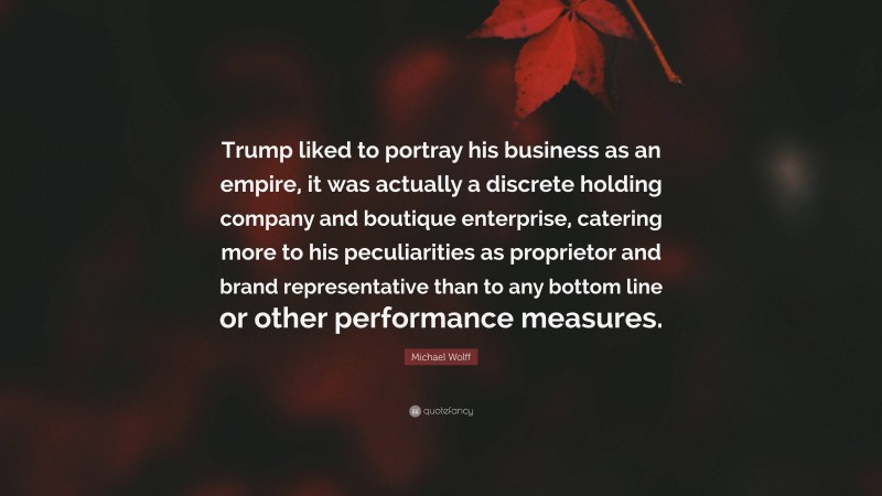 Michael Wolff Quote: “Trump liked to portray his business as an empire, it was actually a discrete holding company and boutique enterprise, catering more to his peculiarities as proprietor and brand representative than to any bottom line or other performance measures.”