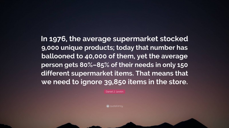 Daniel J. Levitin Quote: “In 1976, the average supermarket stocked 9,000 unique products; today that number has ballooned to 40,000 of them, yet the average person gets 80%–85% of their needs in only 150 different supermarket items. That means that we need to ignore 39,850 items in the store.”
