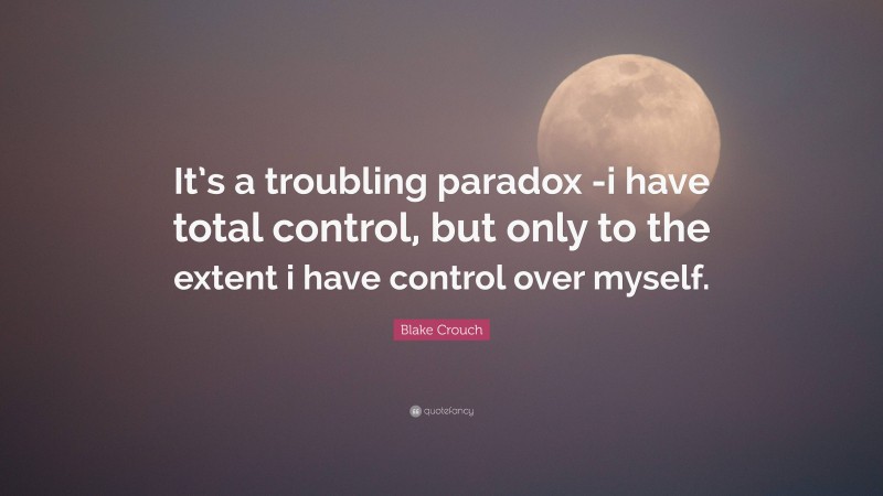 Blake Crouch Quote: “It’s a troubling paradox -i have total control, but only to the extent i have control over myself.”