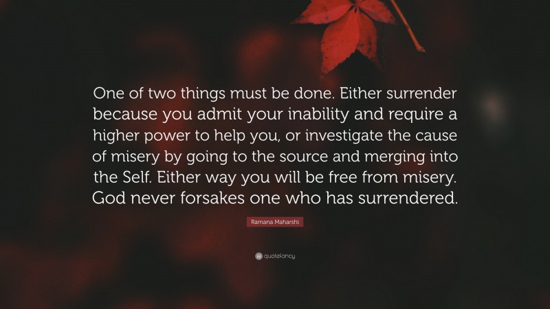 Ramana Maharshi Quote: “One of two things must be done. Either surrender because you admit your inability and require a higher power to help you, or investigate the cause of misery by going to the source and merging into the Self. Either way you will be free from misery. God never forsakes one who has surrendered.”