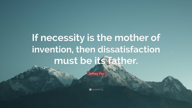 Jeffrey Fry Quote: “If necessity is the mother of invention, then dissatisfaction must be its father.”