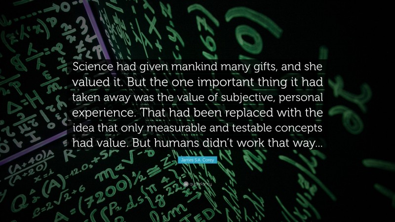 James S.A. Corey Quote: “Science had given mankind many gifts, and she valued it. But the one important thing it had taken away was the value of subjective, personal experience. That had been replaced with the idea that only measurable and testable concepts had value. But humans didn’t work that way...”