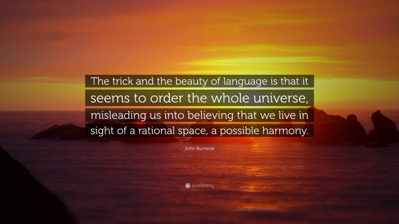 John Burnside Quote: “The trick and the beauty of language is that it seems to order the whole universe, misleading us into believing that we live in sight of a rational space, a possible harmony.”