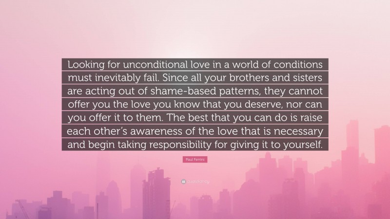 Paul Ferrini Quote: “Looking for unconditional love in a world of conditions must inevitably fail. Since all your brothers and sisters are acting out of shame-based patterns, they cannot offer you the love you know that you deserve, nor can you offer it to them. The best that you can do is raise each other’s awareness of the love that is necessary and begin taking responsibility for giving it to yourself.”