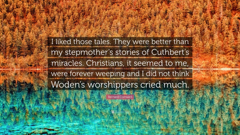 Bernard Cornwell Quote: “I liked those tales. They were better than my stepmother’s stories of Cuthbert’s miracles. Christians, it seemed to me, were forever weeping and I did not think Woden’s worshippers cried much.”