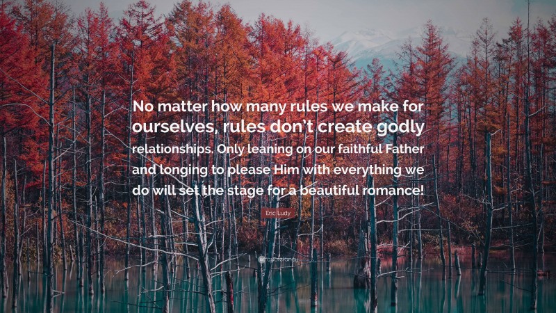 Eric Ludy Quote: “No matter how many rules we make for ourselves, rules don’t create godly relationships. Only leaning on our faithful Father and longing to please Him with everything we do will set the stage for a beautiful romance!”
