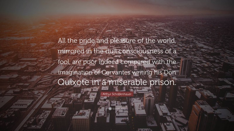 Arthur Schopenhauer Quote: “All the pride and pleasure of the world, mirrored in the dull consciousness of a fool, are poor indeed compared with the imagination of Cervantes writing his Don Quixote in a miserable prison.”