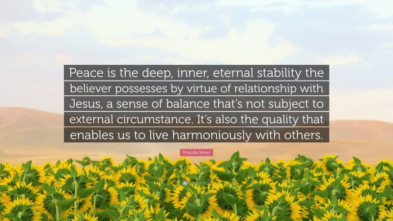 Priscilla Shirer Quote: “Peace is the deep, inner, eternal stability the believer possesses by virtue of relationship with Jesus, a sense of balance that’s not subject to external circumstance. It’s also the quality that enables us to live harmoniously with others.”