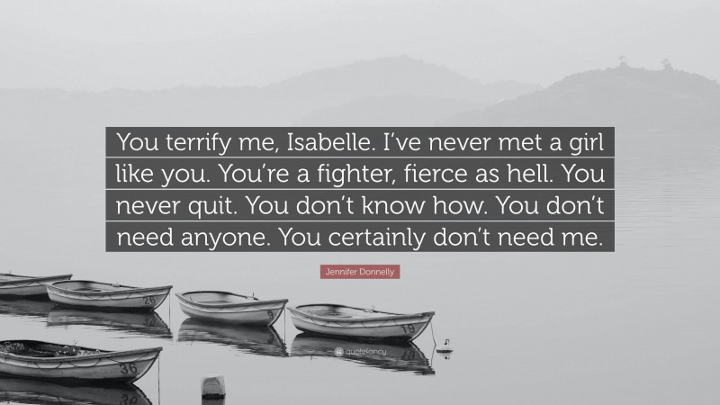 Jennifer Donnelly Quote: “You terrify me, Isabelle. I’ve never met a girl like you. You’re a fighter, fierce as hell. You never quit. You don’t know how. You don’t need anyone. You certainly don’t need me.”