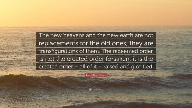 Robert Farrar Capon Quote: “The new heavens and the new earth are not replacements for the old ones; they are transfigurations of them. The redeemed order is not the created order forsaken; it is the created order – all of it – raised and glorified.”