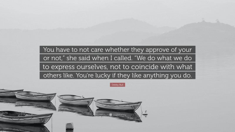 Debby Bull Quote: “You have to not care whether they approve of your or not,” she said when I called. “We do what we do to express ourselves, not to coincide with what others like. You’re lucky if they like anything you do.”