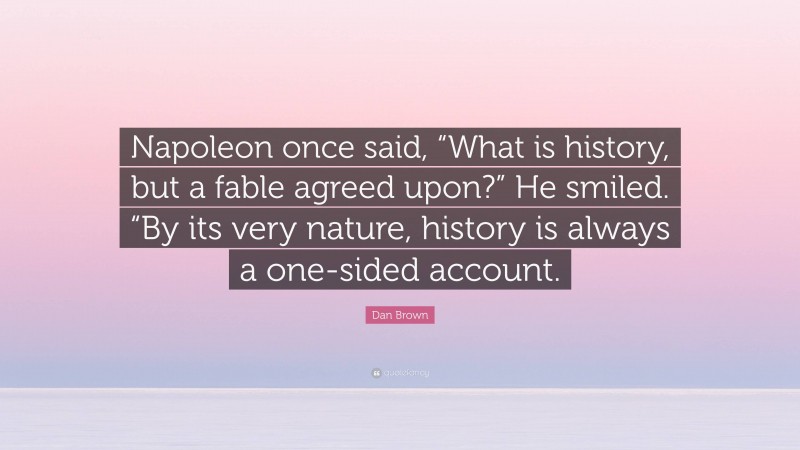 Dan Brown Quote: “Napoleon once said, “What is history, but a fable agreed upon?” He smiled. “By its very nature, history is always a one-sided account.”