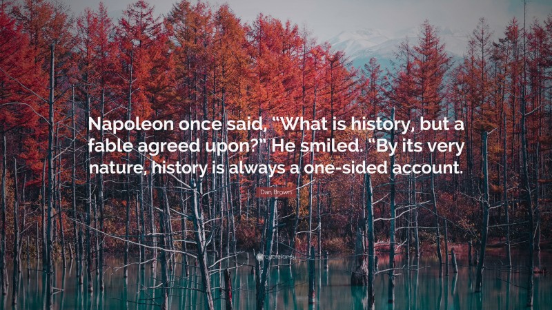 Dan Brown Quote: “Napoleon once said, “What is history, but a fable agreed upon?” He smiled. “By its very nature, history is always a one-sided account.”