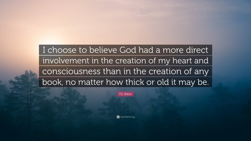 P.S. Baber Quote: “I choose to believe God had a more direct involvement in the creation of my heart and consciousness than in the creation of any book, no matter how thick or old it may be.”