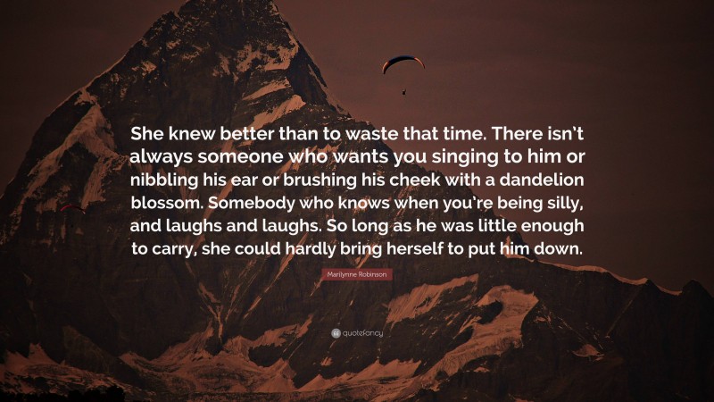 Marilynne Robinson Quote: “She knew better than to waste that time. There isn’t always someone who wants you singing to him or nibbling his ear or brushing his cheek with a dandelion blossom. Somebody who knows when you’re being silly, and laughs and laughs. So long as he was little enough to carry, she could hardly bring herself to put him down.”