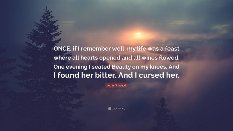 Arthur Rimbaud Quote: “ONCE, if I remember well, my life was a feast where all hearts opened and all wines flowed. One evening I seated Beauty on my knees. And I found her bitter. And I cursed her.”