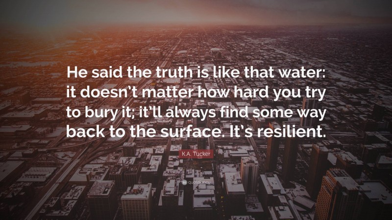 K.A. Tucker Quote: “He said the truth is like that water: it doesn’t matter how hard you try to bury it; it’ll always find some way back to the surface. It’s resilient.”