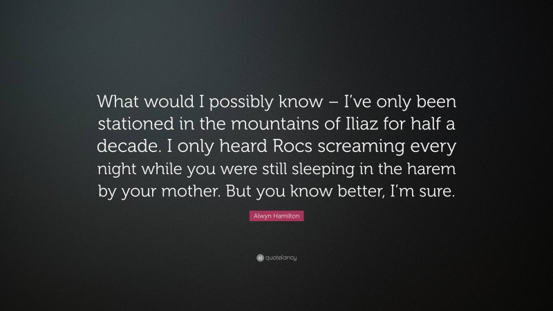 Alwyn Hamilton Quote: “What would I possibly know – I’ve only been stationed in the mountains of Iliaz for half a decade. I only heard Rocs screaming every night while you were still sleeping in the harem by your mother. But you know better, I’m sure.”