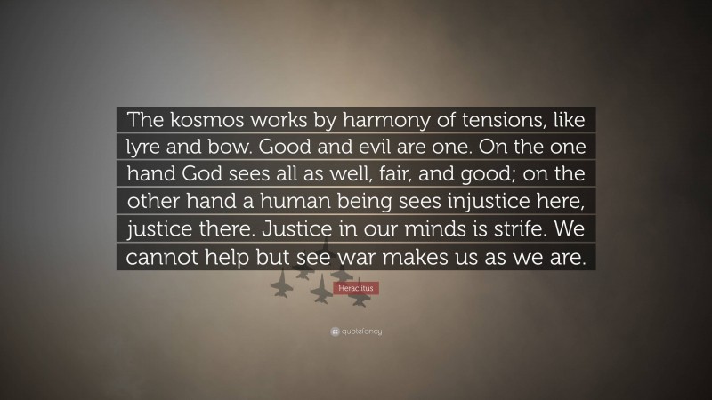 Heraclitus Quote: “The kosmos works by harmony of tensions, like lyre and bow. Good and evil are one. On the one hand God sees all as well, fair, and good; on the other hand a human being sees injustice here, justice there. Justice in our minds is strife. We cannot help but see war makes us as we are.”