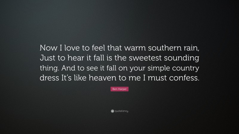 Ben Harper Quote: “Now I love to feel that warm southern rain, Just to hear it fall is the sweetest sounding thing. And to see it fall on your simple country dress It’s like heaven to me I must confess.”