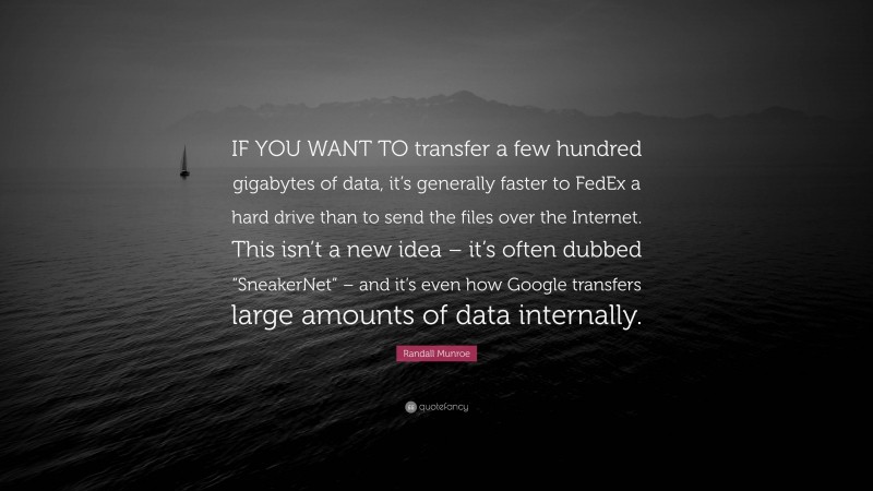 Randall Munroe Quote: “IF YOU WANT TO transfer a few hundred gigabytes of data, it’s generally faster to FedEx a hard drive than to send the files over the Internet. This isn’t a new idea – it’s often dubbed “SneakerNet” – and it’s even how Google transfers large amounts of data internally.”