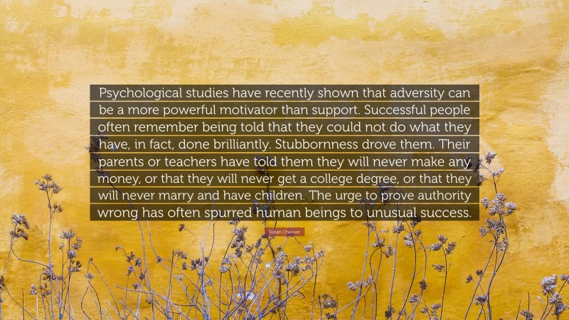 Susan Cheever Quote: “Psychological studies have recently shown that adversity can be a more powerful motivator than support. Successful people often remember being told that they could not do what they have, in fact, done brilliantly. Stubbornness drove them. Their parents or teachers have told them they will never make any money, or that they will never get a college degree, or that they will never marry and have children. The urge to prove authority wrong has often spurred human beings to unusual success.”