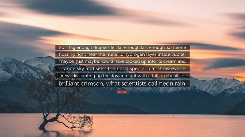 Sam Kean Quote: “So if big enough droplets fell far enough fast enough, someone floating right near the metallic hydrogen layer inside Jupiter maybe, just maybe, could have looked up into its cream and orange sky and seen the most spectacular show ever – fireworks lighting up the Jovian night with a trillion streaks of brilliant crimson, what scientists call neon rain.”