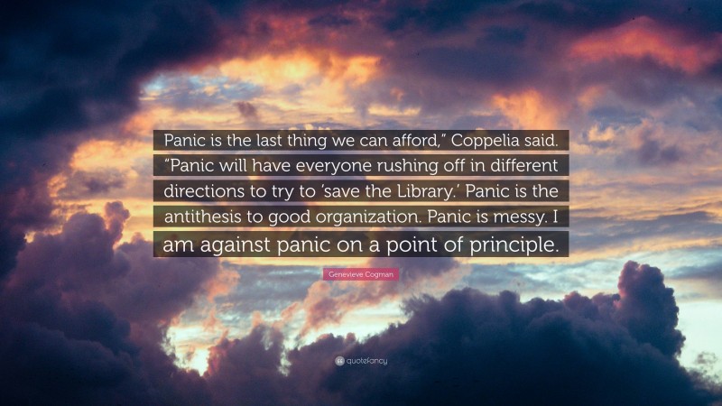 Genevieve Cogman Quote: “Panic is the last thing we can afford,” Coppelia said. “Panic will have everyone rushing off in different directions to try to ‘save the Library.’ Panic is the antithesis to good organization. Panic is messy. I am against panic on a point of principle.”