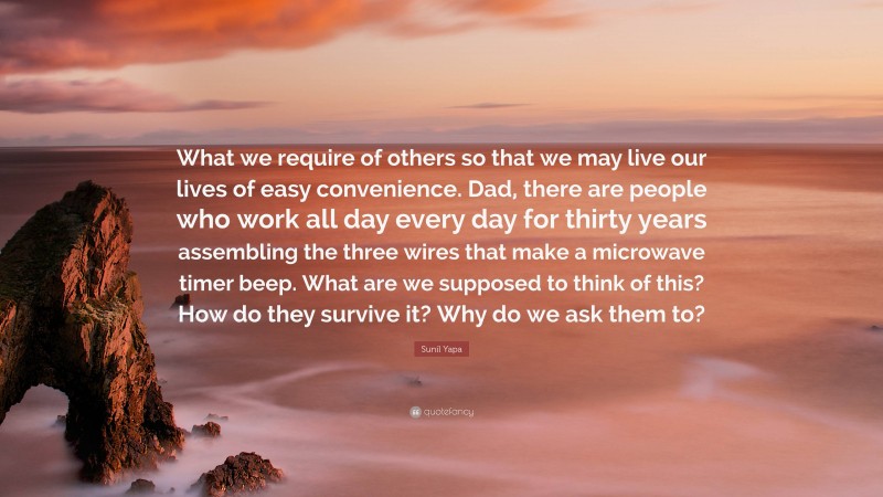 Sunil Yapa Quote: “What we require of others so that we may live our lives of easy convenience. Dad, there are people who work all day every day for thirty years assembling the three wires that make a microwave timer beep. What are we supposed to think of this? How do they survive it? Why do we ask them to?”