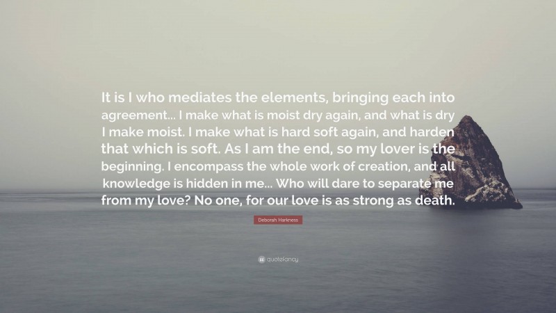 Deborah Harkness Quote: “It is I who mediates the elements, bringing each into agreement... I make what is moist dry again, and what is dry I make moist. I make what is hard soft again, and harden that which is soft. As I am the end, so my lover is the beginning. I encompass the whole work of creation, and all knowledge is hidden in me... Who will dare to separate me from my love? No one, for our love is as strong as death.”