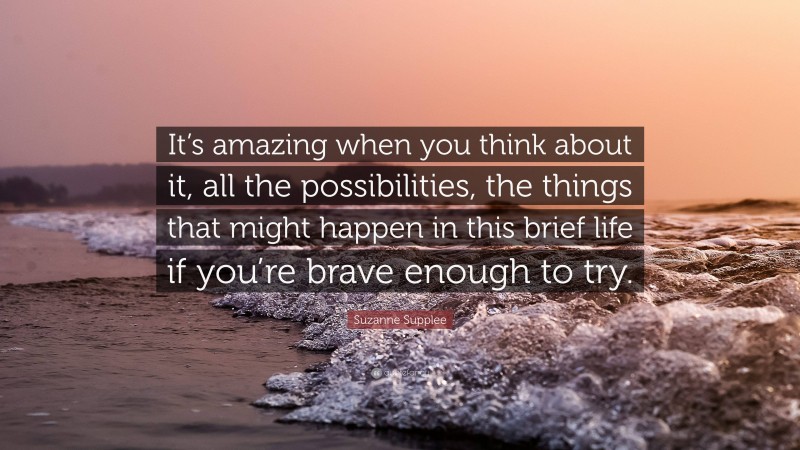Suzanne Supplee Quote: “It’s amazing when you think about it, all the possibilities, the things that might happen in this brief life if you’re brave enough to try.”
