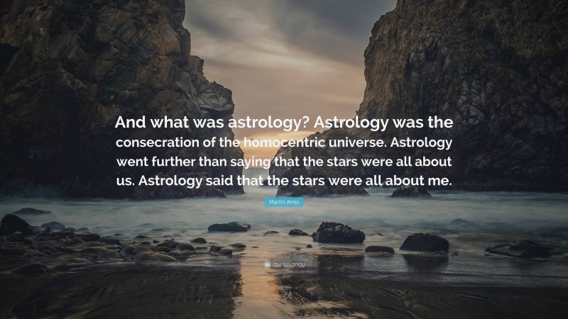 Martin Amis Quote: “And what was astrology? Astrology was the consecration of the homocentric universe. Astrology went further than saying that the stars were all about us. Astrology said that the stars were all about me.”