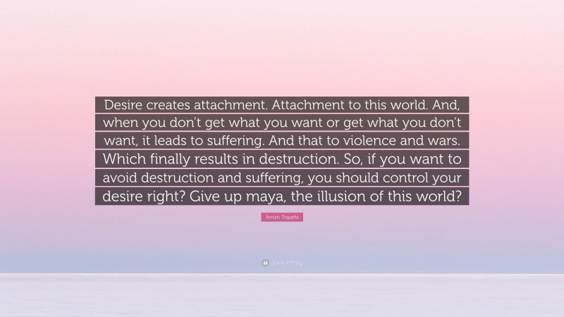 Amish Tripathi Quote: “Desire creates attachment. Attachment to this world. And, when you don’t get what you want or get what you don’t want, it leads to suffering. And that to violence and wars. Which finally results in destruction. So, if you want to avoid destruction and suffering, you should control your desire right? Give up maya, the illusion of this world?”