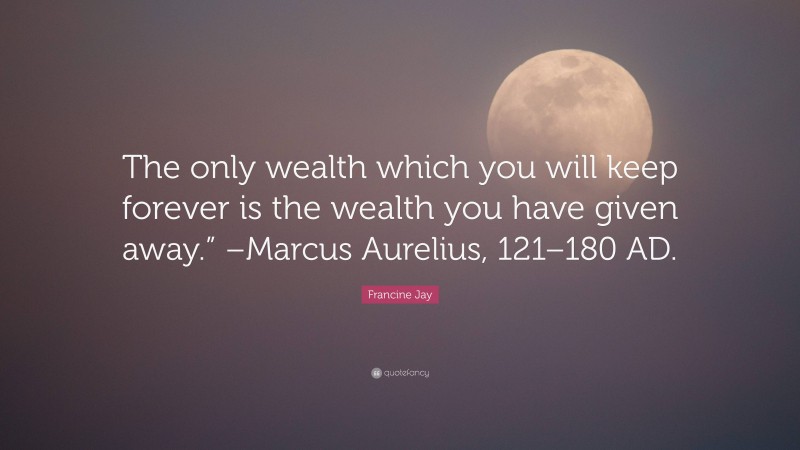 Francine Jay Quote: “The only wealth which you will keep forever is the wealth you have given away.” –Marcus Aurelius, 121–180 AD.”