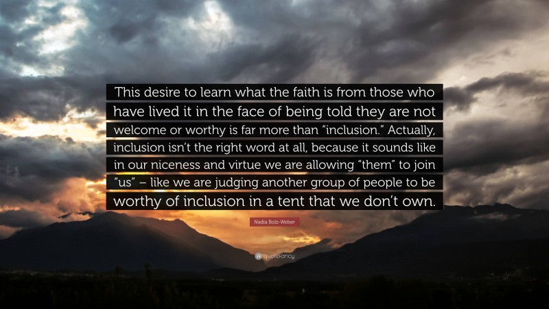 Nadia Bolz-Weber Quote: “This desire to learn what the faith is from those who have lived it in the face of being told they are not welcome or worthy is far more than “inclusion.” Actually, inclusion isn’t the right word at all, because it sounds like in our niceness and virtue we are allowing “them” to join “us” – like we are judging another group of people to be worthy of inclusion in a tent that we don’t own.”