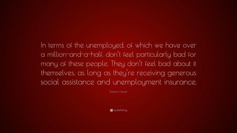 Stephen Harper Quote: “In terms of the unemployed, of which we have over a million-and-a-half, don’t feel particularly bad for many of these people. They don’t feel bad about it themselves, as long as they’re receiving generous social assistance and unemployment insurance.”