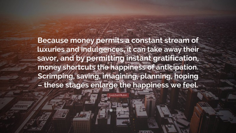 Gretchen Rubin Quote: “Because money permits a constant stream of luxuries and indulgences, it can take away their savor, and by permitting instant gratification, money shortcuts the happiness of anticipation. Scrimping, saving, imagining, planning, hoping – these stages enlarge the happiness we feel.”