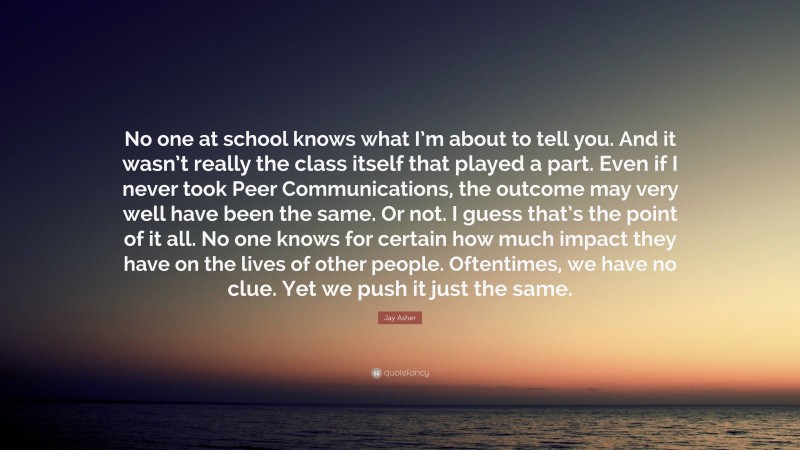 Jay Asher Quote: “No one at school knows what I’m about to tell you. And it wasn’t really the class itself that played a part. Even if I never took Peer Communications, the outcome may very well have been the same. Or not. I guess that’s the point of it all. No one knows for certain how much impact they have on the lives of other people. Oftentimes, we have no clue. Yet we push it just the same.”