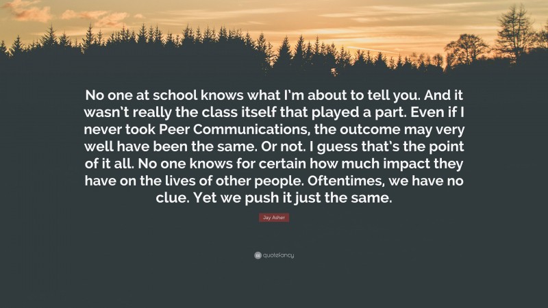 Jay Asher Quote: “No one at school knows what I’m about to tell you. And it wasn’t really the class itself that played a part. Even if I never took Peer Communications, the outcome may very well have been the same. Or not. I guess that’s the point of it all. No one knows for certain how much impact they have on the lives of other people. Oftentimes, we have no clue. Yet we push it just the same.”